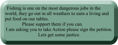 Fishing is one on the most dangerous jobs in the world, they go out in all weathers to earn a living and put food on our tables.                Please support them if you can. I am asking you to take Action please sign the petition. Lets get some justice.